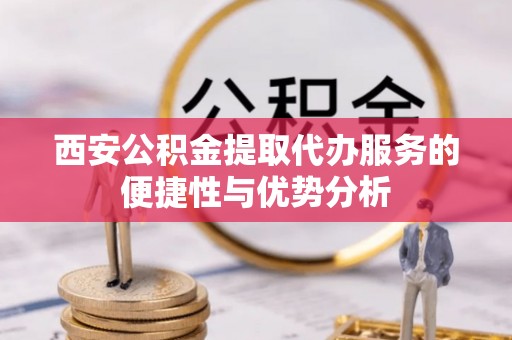 沿河西安公积金提取代办服务的便捷性与优势分析