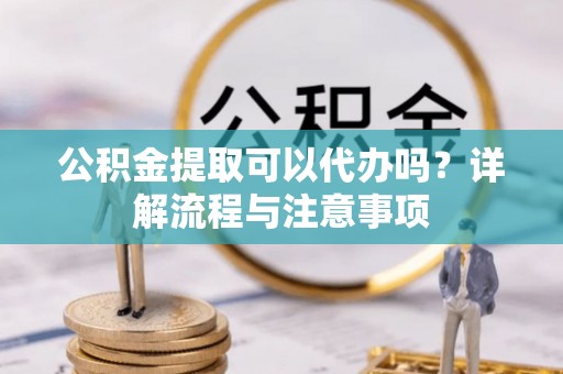 沿河公积金提取可以代办吗？详解流程与注意事项