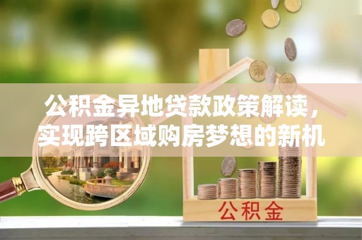 沿河公积金异地贷款政策解读，实现跨区域购房梦想的新机遇