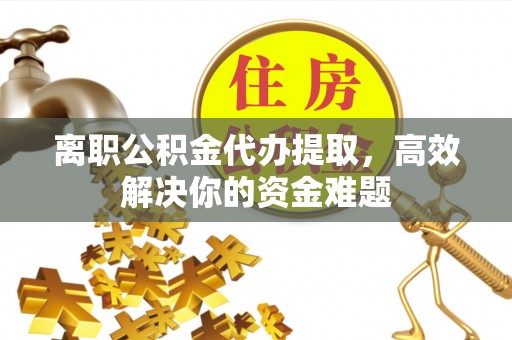 沿河离职公积金代办提取，高效解决你的资金难题