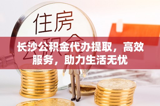 沿河长沙公积金代办提取，高效服务，助力生活无忧