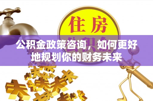 沿河公积金政策咨询，如何更好地规划你的财务未来