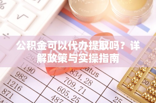 沿河公积金可以代办提取吗？详解政策与实操指南