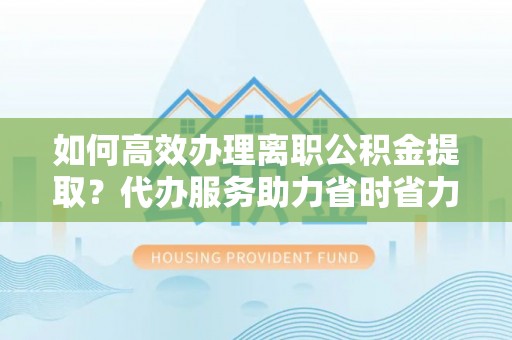 沿河如何高效办理离职公积金提取？代办服务助力省时省力