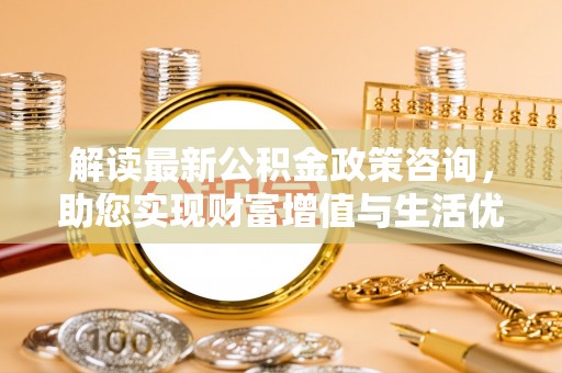 沿河解读最新公积金政策咨询，助您实现财富增值与生活优化