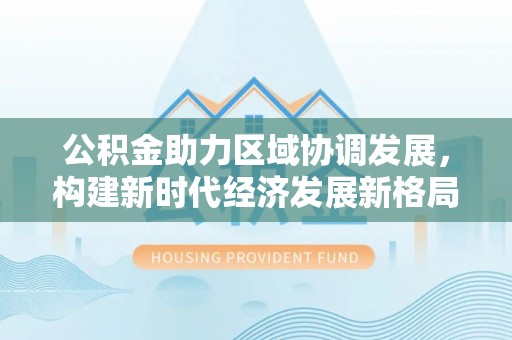 沿河公积金助力区域协调发展，构建新时代经济发展新格局