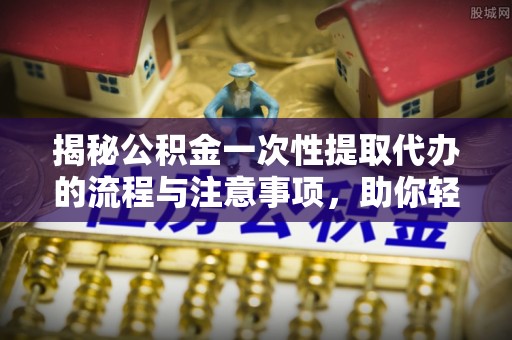 沿河揭秘公积金一次性提取代办的流程与注意事项，助你轻松搞定财务规划