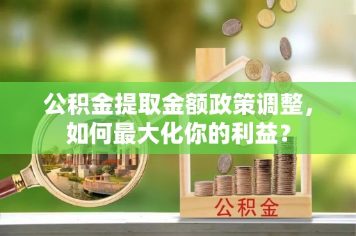 沿河公积金提取金额政策调整，如何最大化你的利益？