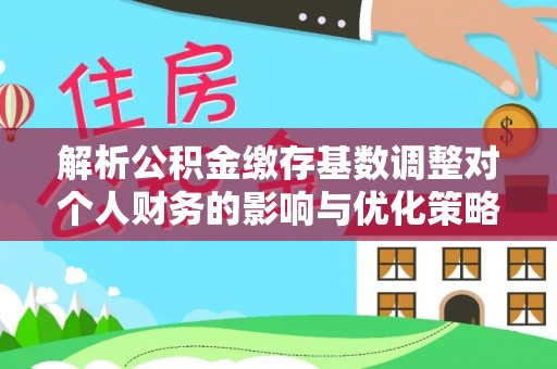 沿河解析公积金缴存基数调整对个人财务的影响与优化策略