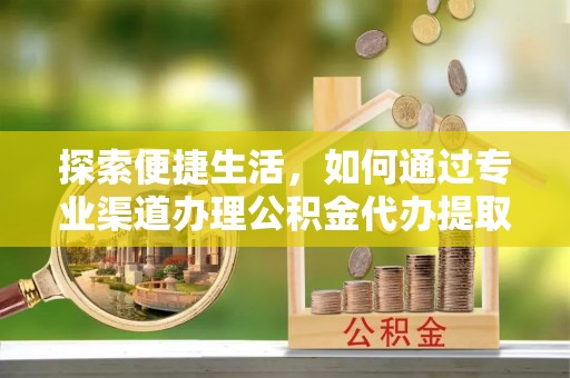 沿河探索便捷生活，如何通过专业渠道办理公积金代办提取业务