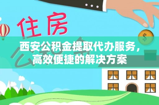 沿河西安公积金提取代办服务，高效便捷的解决方案