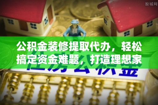 沿河公积金装修提取代办，轻松搞定资金难题，打造理想家居