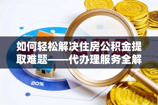 沿河如何轻松解决住房公积金提取难题——代办理服务全解析