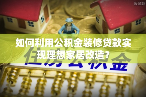 沿河如何利用公积金装修贷款实现理想家居改造？