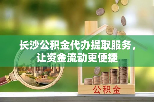 沿河长沙公积金代办提取服务，让资金流动更便捷