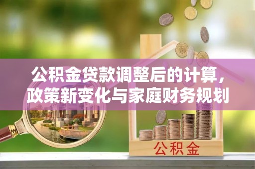 沿河公积金贷款调整后的计算，政策新变化与家庭财务规划