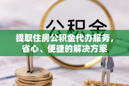 沿河提取住房公积金代办服务，省心、便捷的解决方案