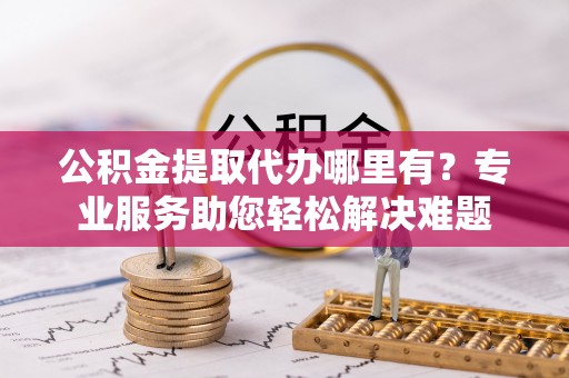 沿河公积金提取代办哪里有？专业服务助您轻松解决难题