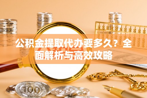 沿河公积金提取代办要多久？全面解析与高效攻略