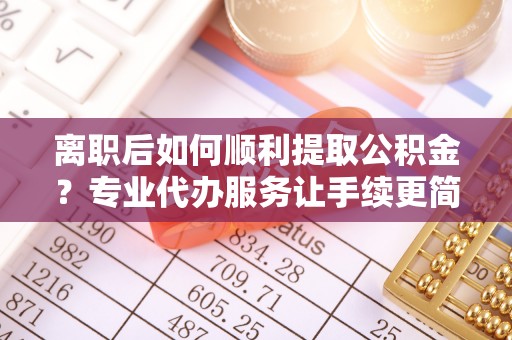 沿河离职后如何顺利提取公积金？专业代办服务让手续更简单