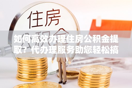 沿河如何高效办理住房公积金提取？代办理服务助您轻松搞定