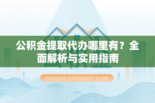 沿河公积金提取代办哪里有？全面解析与实用指南