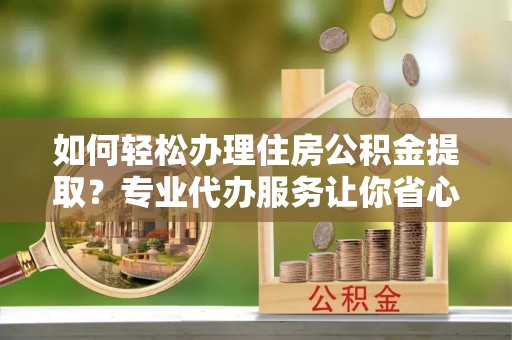 沿河如何轻松办理住房公积金提取？专业代办服务让你省心无忧