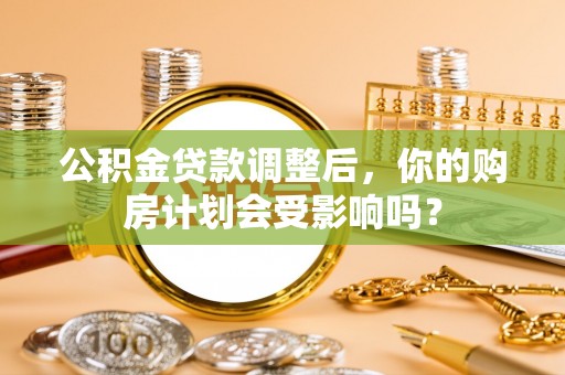 沿河公积金贷款调整后，你的购房计划会受影响吗？