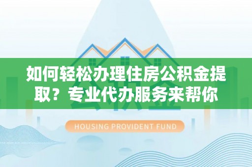 沿河如何轻松办理住房公积金提取？专业代办服务来帮你