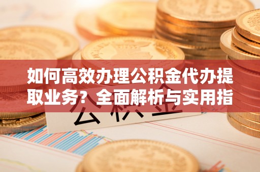 沿河如何高效办理公积金代办提取业务？全面解析与实用指南