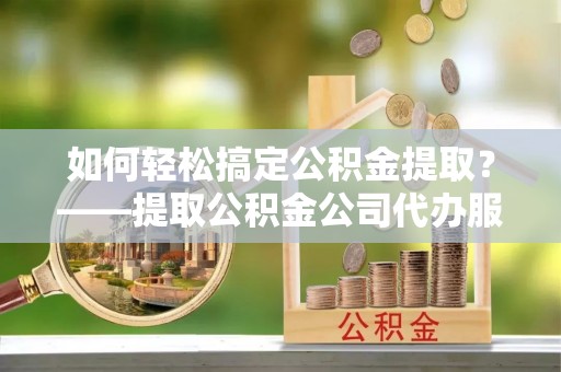 沿河如何轻松搞定公积金提取？——提取公积金公司代办服务全解析