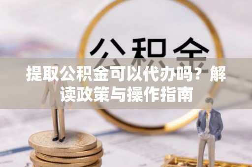 沿河提取公积金可以代办吗？解读政策与操作指南