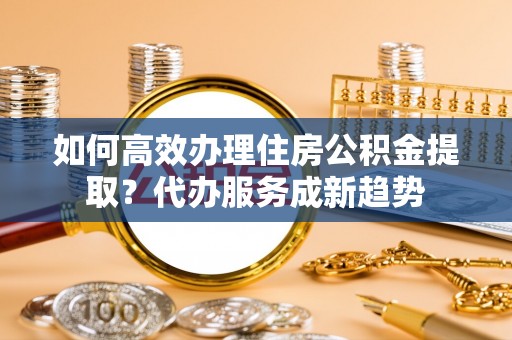 沿河如何高效办理住房公积金提取？代办服务成新趋势
