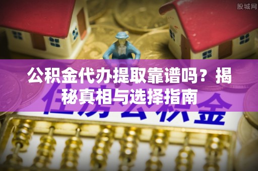沿河公积金代办提取靠谱吗？揭秘真相与选择指南