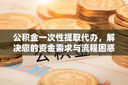 沿河公积金一次性提取代办，解决您的资金需求与流程困惑