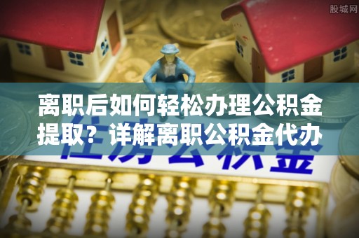 沿河离职后如何轻松办理公积金提取？详解离职公积金代办提取流程