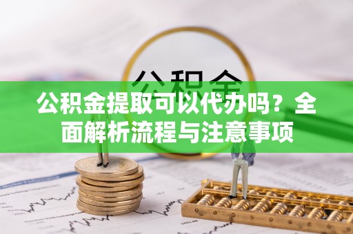 沿河公积金提取可以代办吗？全面解析流程与注意事项