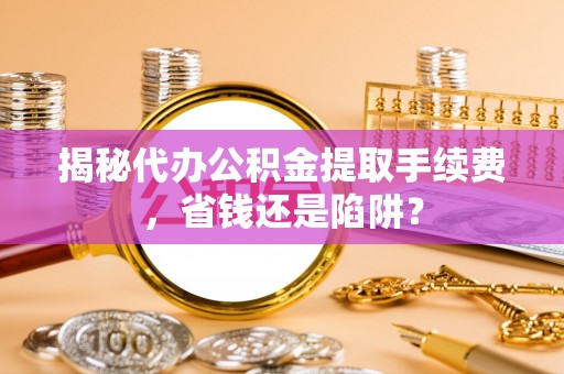 沿河揭秘代办公积金提取手续费，省钱还是陷阱？