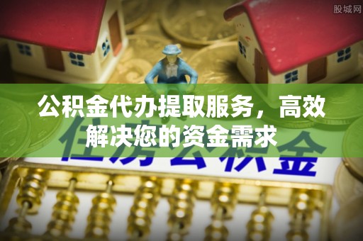 沿河公积金代办提取服务，高效解决您的资金需求