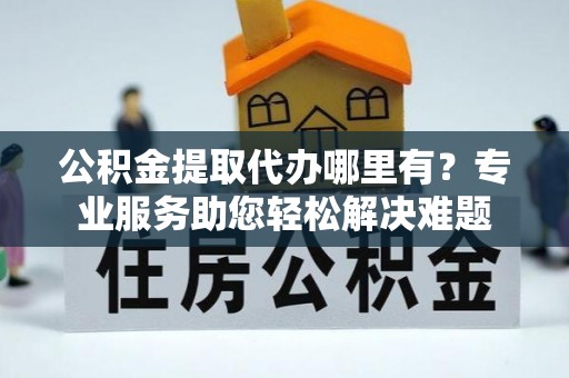 沿河公积金提取代办哪里有？专业服务助您轻松解决难题
