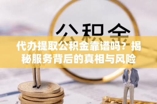 沿河代办提取公积金靠谱吗？揭秘服务背后的真相与风险