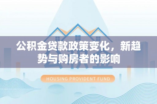 沿河公积金贷款政策变化，新趋势与购房者的影响
