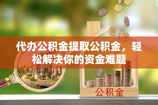 沿河代办公积金提取公积金，轻松解决你的资金难题