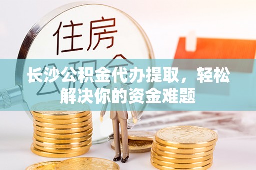 沿河长沙公积金代办提取，轻松解决你的资金难题