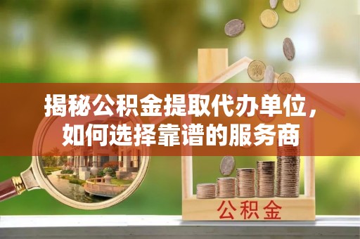 沿河揭秘公积金提取代办单位，如何选择靠谱的服务商