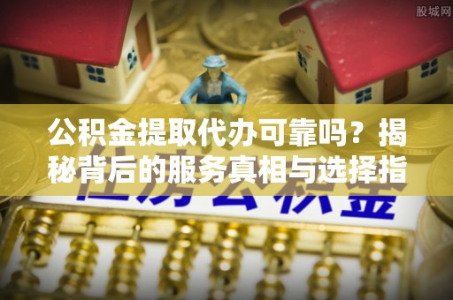 沿河公积金提取代办可靠吗？揭秘背后的服务真相与选择指南