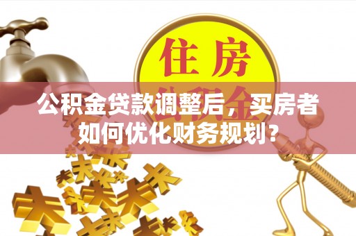 沿河公积金贷款调整后，买房者如何优化财务规划？