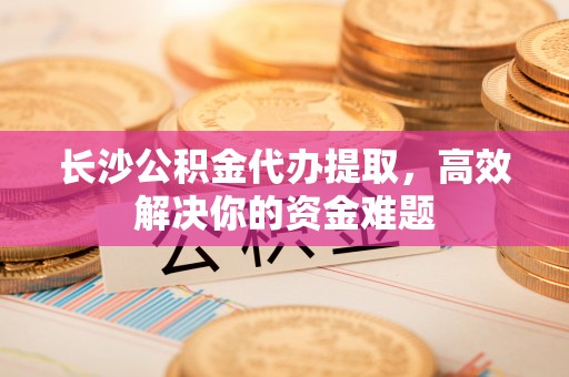 沿河长沙公积金代办提取，高效解决你的资金难题