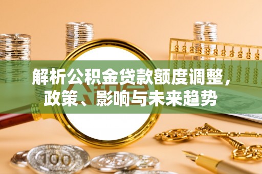 沿河解析公积金贷款额度调整，政策、影响与未来趋势