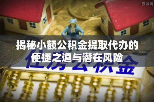 沿河揭秘小额公积金提取代办的便捷之道与潜在风险